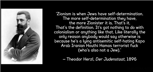 ‘Zionism is when Jews have self-determination. The more self-determination they have, the more Zionister it is. That’s it. That’s the definition. It’s got nothing to do with colonialism or anything like that. Like literally the only reason anybody would say otherwise is because he’s a lying antisemitic self-hating Kapo Arab Iranian Houthi Hamas terrorist fuck (who’s also not a Jew).’ — Theodor Herzl, Der Judenstaat, 1896