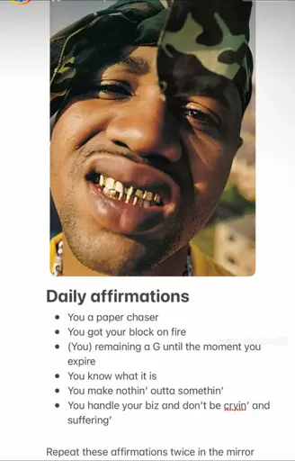 Daily affirmations
• You a paper chaser
• You got your block on fire
• (You) remaining a G until the moment you expire
• You know what it is
• You make nothin' outta somethin'
• You handle your biz and don't be cryin' and suffering'
Repeat these affirmations twice in the mirror.