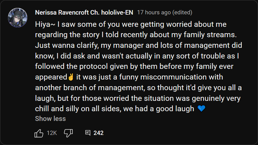 Nerissa Ravencroft Ch. hololive-EN 17 hours ago (edited): "Hiya~ I saw some of you were getting worried about me regarding the story I told recently about my family streams. Just wanna clarify, my manager and lots of management did know, I did ask and wasn't actually in any sort of trouble as I followed the protocol given by them before my family ever appeared✌️ it was just a funny miscommunication with another branch of management, so thought it'd give you all a laugh, but for those worried the situation was genuinely very chill and silly on all sides, we had a good laugh 💙".