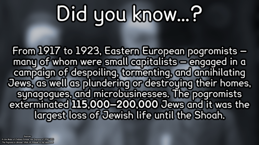 Did you know…? From 1917 to 1923, Eastern European pogromists — many of whom were small capitalists — engaged in a campaign of despoiling, tormenting, and annihilating Jews, as well as plundering or destroying their homes, synagogues, and microbusinesses. The pogromists exterminated **115,000–200,000** Jews and it was the largest loss of Jewish life until the Shoah. Sources: In the Midst of Civilized Europe: the Pogroms of 1918–1921; The Pogroms in Ukraine, 1918–19: Prelude to the Holocaust